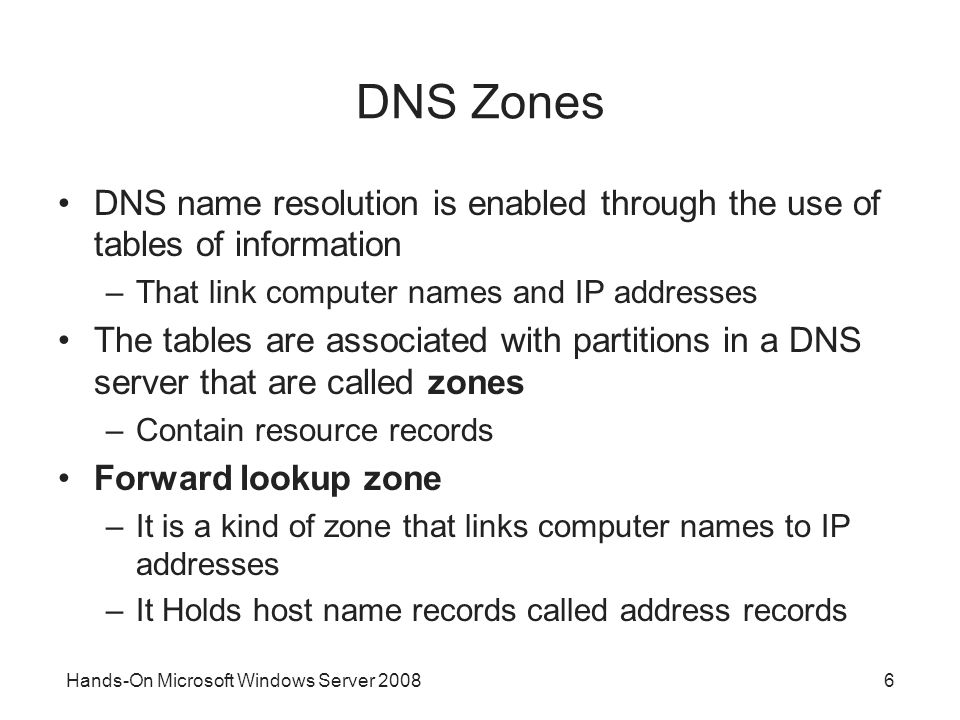 Hands-On Microsoft Windows Server DNS Zones DNS name resolution is enabled through the use of tables of information –That link computer names and IP addresses The tables are associated with partitions in a DNS server that are called zones –Contain resource records Forward lookup zone –It is a kind of zone that links computer names to IP addresses –It Holds host name records called address records
