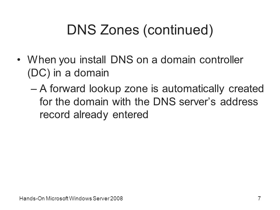 Hands-On Microsoft Windows Server DNS Zones (continued) When you install DNS on a domain controller (DC) in a domain –A forward lookup zone is automatically created for the domain with the DNS server’s address record already entered