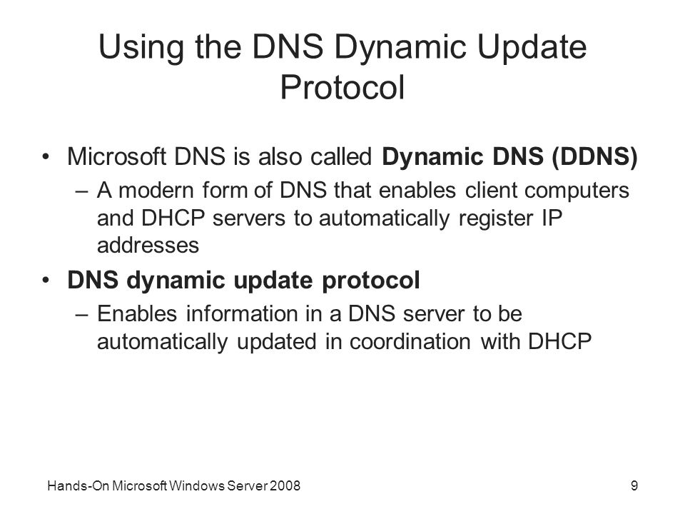 9 Using the DNS Dynamic Update Protocol Microsoft DNS is also called Dynamic DNS (DDNS) –A modern form of DNS that enables client computers and DHCP servers to automatically register IP addresses DNS dynamic update protocol –Enables information in a DNS server to be automatically updated in coordination with DHCP