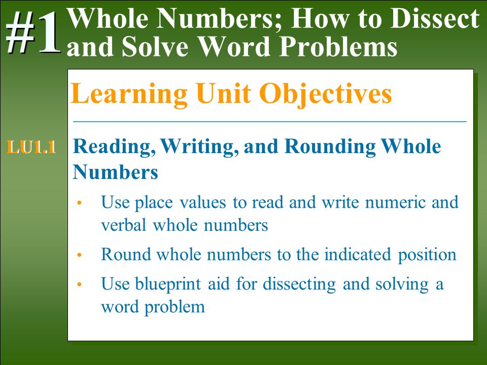 1-3 Use place values to read and write numeric and verbal whole numbers Round whole numbers to the indicated position Use blueprint aid for dissecting and solving a word problem Whole Numbers; How to Dissect and Solve Word Problems #1 Learning Unit Objectives Reading, Writing, and Rounding Whole Numbers LU1.1