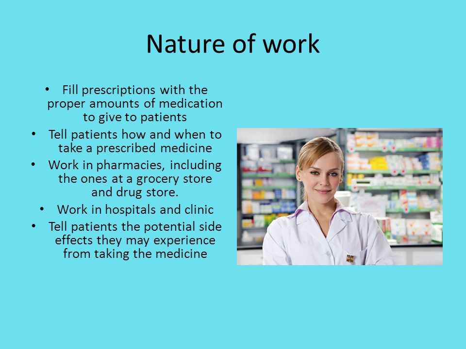 Nature of work Fill prescriptions with the proper amounts of medication to give to patients Tell patients how and when to take a prescribed medicine Work in pharmacies, including the ones at a grocery store and drug store.