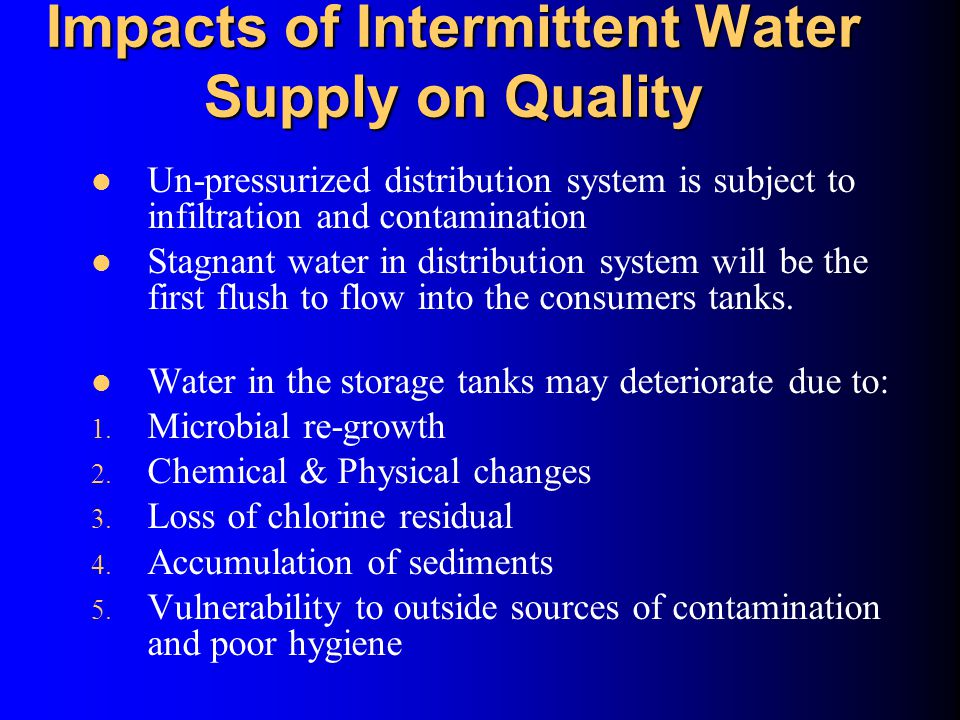 Impacts of Intermittent Water Supply on Quality Un-pressurized distribution system is subject to infiltration and contamination Stagnant water in distribution system will be the first flush to flow into the consumers tanks.