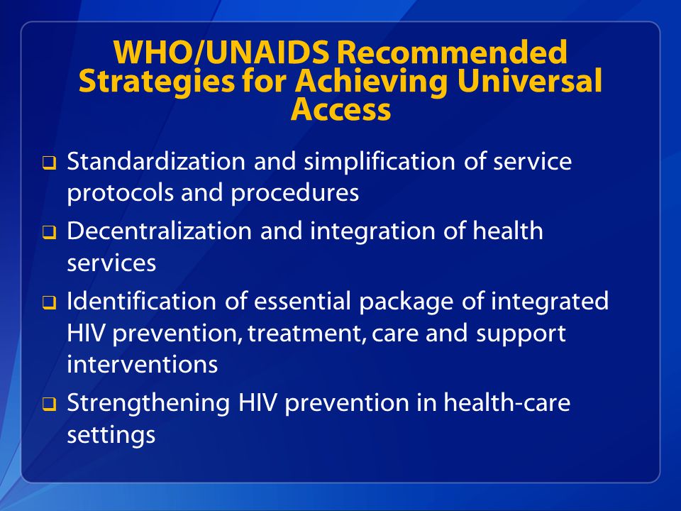 WHO/UNAIDS Recommended Strategies for Achieving Universal Access  Standardization and simplification of service protocols and procedures  Decentralization and integration of health services  Identification of essential package of integrated HIV prevention, treatment, care and support interventions  Strengthening HIV prevention in health-care settings