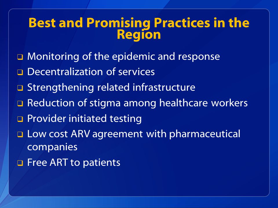 Best and Promising Practices in the Region  Monitoring of the epidemic and response  Decentralization of services  Strengthening related infrastructure  Reduction of stigma among healthcare workers  Provider initiated testing  Low cost ARV agreement with pharmaceutical companies  Free ART to patients