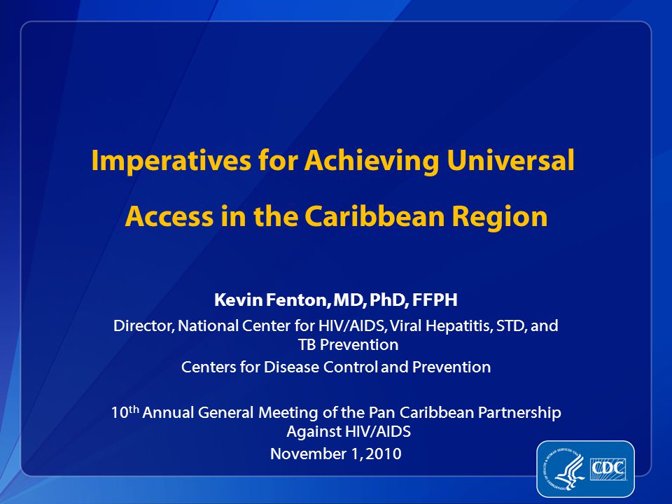 Kevin Fenton, MD, PhD, FFPH Director, National Center for HIV/AIDS, Viral Hepatitis, STD, and TB Prevention Centers for Disease Control and Prevention 10 th Annual General Meeting of the Pan Caribbean Partnership Against HIV/AIDS November 1, 2010 Imperatives for Achieving Universal Access in the Caribbean Region