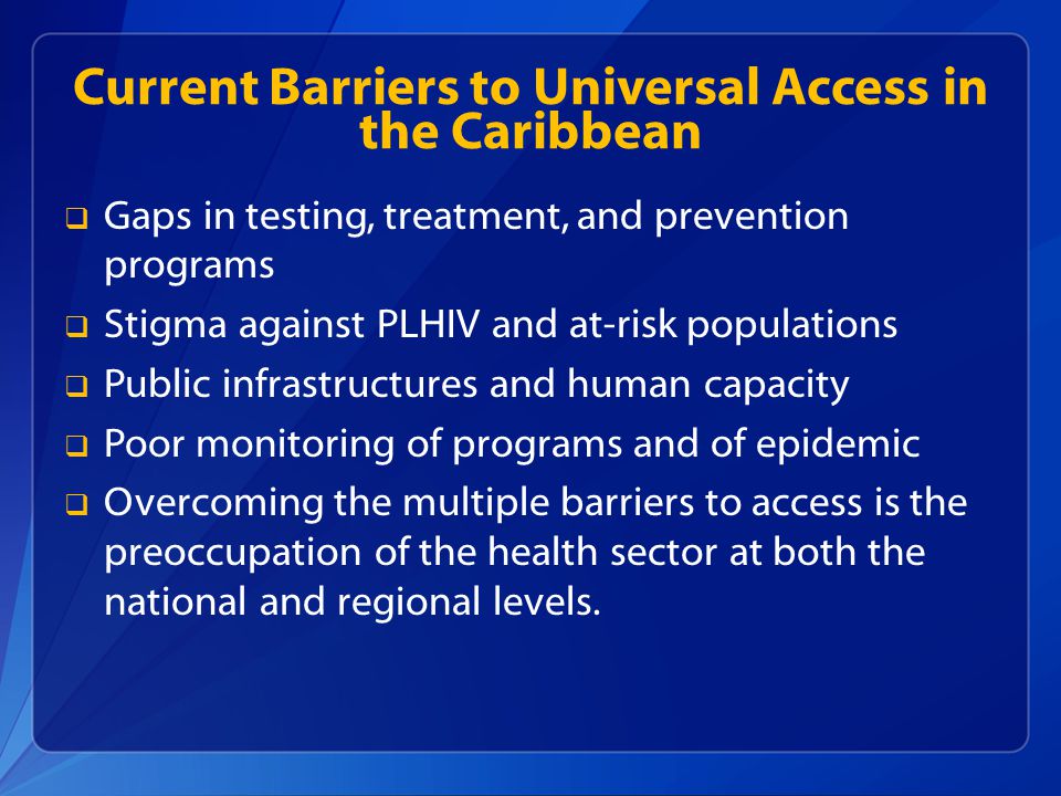 Current Barriers to Universal Access in the Caribbean  Gaps in testing, treatment, and prevention programs  Stigma against PLHIV and at-risk populations  Public infrastructures and human capacity  Poor monitoring of programs and of epidemic  Overcoming the multiple barriers to access is the preoccupation of the health sector at both the national and regional levels.