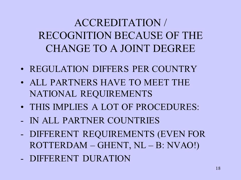 ACCREDITATION / RECOGNITION BECAUSE OF THE CHANGE TO A JOINT DEGREE REGULATION DIFFERS PER COUNTRY ALL PARTNERS HAVE TO MEET THE NATIONAL REQUIREMENTS THIS IMPLIES A LOT OF PROCEDURES: -IN ALL PARTNER COUNTRIES -DIFFERENT REQUIREMENTS (EVEN FOR ROTTERDAM – GHENT, NL – B: NVAO!) -DIFFERENT DURATION 18