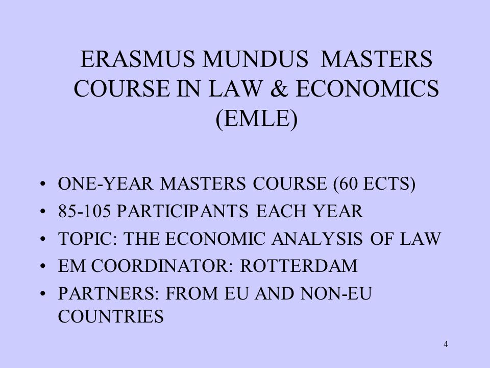 4 ERASMUS MUNDUS MASTERS COURSE IN LAW & ECONOMICS (EMLE) ONE-YEAR MASTERS COURSE (60 ECTS) PARTICIPANTS EACH YEAR TOPIC: THE ECONOMIC ANALYSIS OF LAW EM COORDINATOR: ROTTERDAM PARTNERS: FROM EU AND NON-EU COUNTRIES