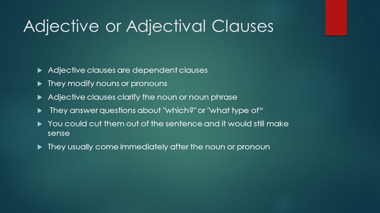 Adjective or Adjectival Clauses  Adjective clauses are dependent clauses  They modify nouns or pronouns  Adjective clauses clarify the noun or noun phrase  They answer questions about which or what type of  You could cut them out of the sentence and it would still make sense  They usually come immediately after the noun or pronoun