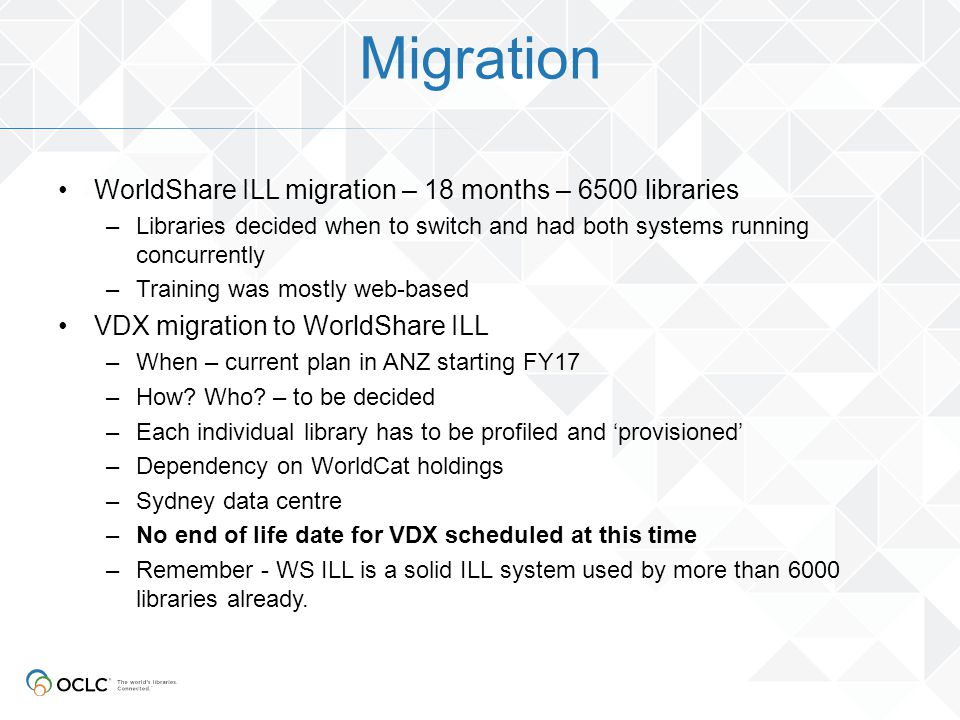 Migration WorldShare ILL migration – 18 months – 6500 libraries –Libraries decided when to switch and had both systems running concurrently –Training was mostly web-based VDX migration to WorldShare ILL –When – current plan in ANZ starting FY17 –How.