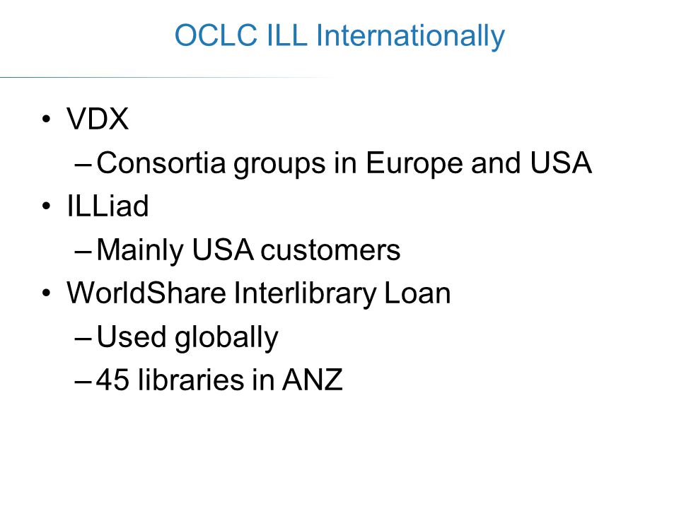 VDX –Consortia groups in Europe and USA ILLiad –Mainly USA customers WorldShare Interlibrary Loan –Used globally –45 libraries in ANZ OCLC ILL Internationally
