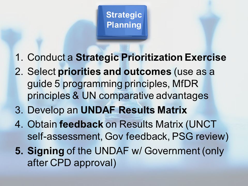 1.Conduct a Strategic Prioritization Exercise 2.Select priorities and outcomes (use as a guide 5 programming principles, MfDR principles & UN comparative advantages 3.Develop an UNDAF Results Matrix 4.Obtain feedback on Results Matrix (UNCT self-assessment, Gov feedback, PSG review) 5.Signing of the UNDAF w/ Government (only after CPD approval) Strategic Planning