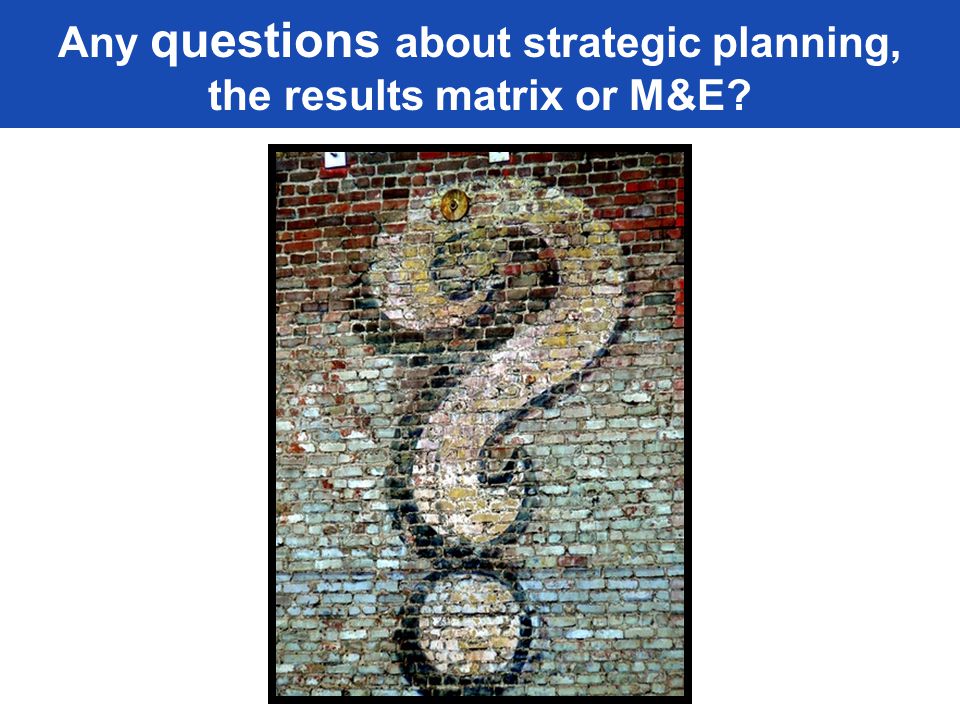 Any questions about strategic planning, the results matrix or M&E