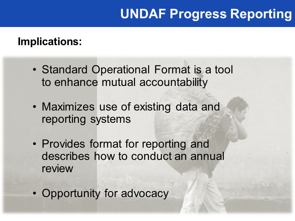 UNDAF Progress Reporting Implications: Standard Operational Format is a tool to enhance mutual accountability Maximizes use of existing data and reporting systems Provides format for reporting and describes how to conduct an annual review Opportunity for advocacy