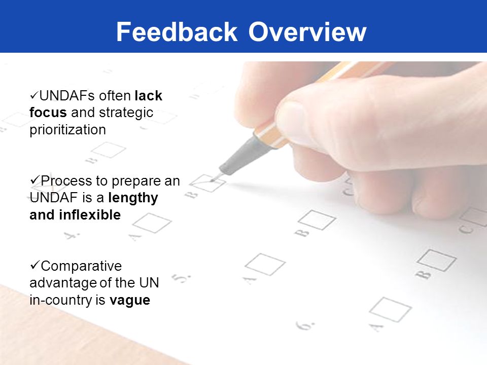 Feedback Overview UNDAFs often lack focus and strategic prioritization Process to prepare an UNDAF is a lengthy and inflexible Comparative advantage of the UN in-country is vague Feedback Overview