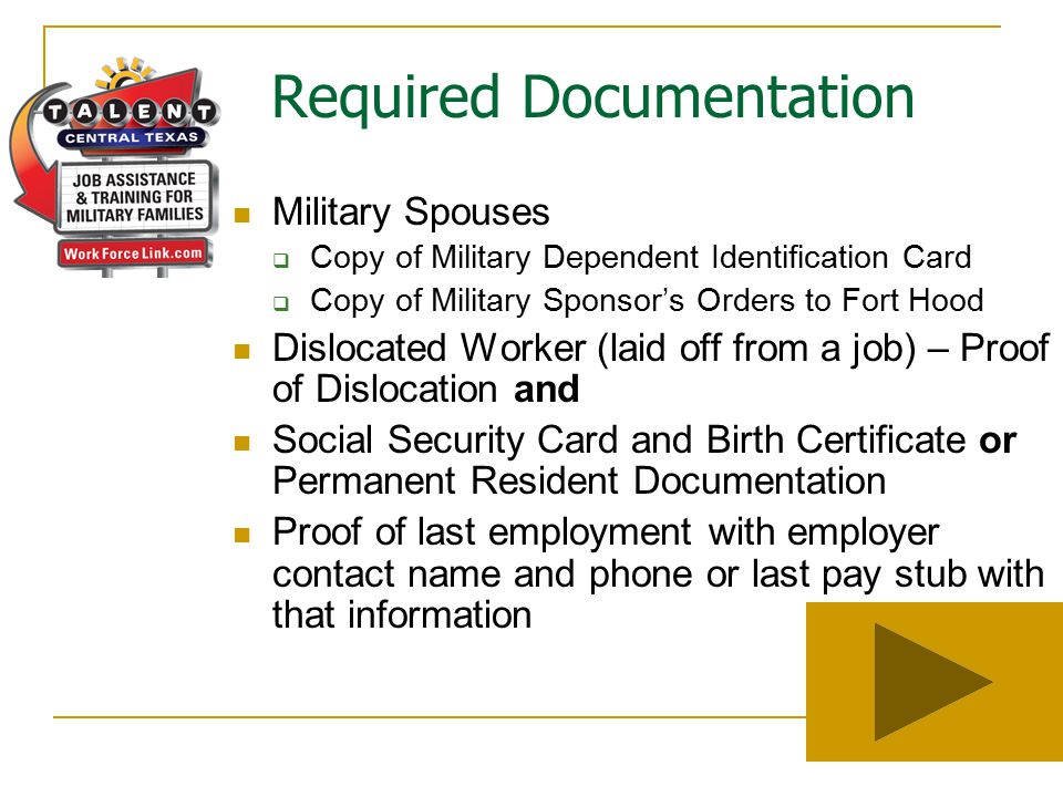 Required Documentation Military Spouses  Copy of Military Dependent Identification Card  Copy of Military Sponsor’s Orders to Fort Hood Dislocated Worker (laid off from a job) – Proof of Dislocation and Social Security Card and Birth Certificate or Permanent Resident Documentation Proof of last employment with employer contact name and phone or last pay stub with that information