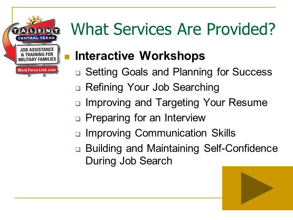 Interactive Workshops  Setting Goals and Planning for Success  Refining Your Job Searching  Improving and Targeting Your Resume  Preparing for an Interview  Improving Communication Skills  Building and Maintaining Self-Confidence During Job Search What Services Are Provided