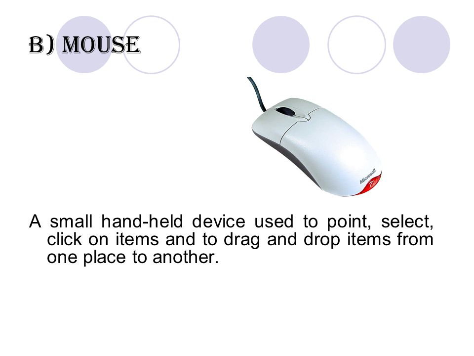 b) Mouse A small hand-held device used to point, select, click on items and to drag and drop items from one place to another.