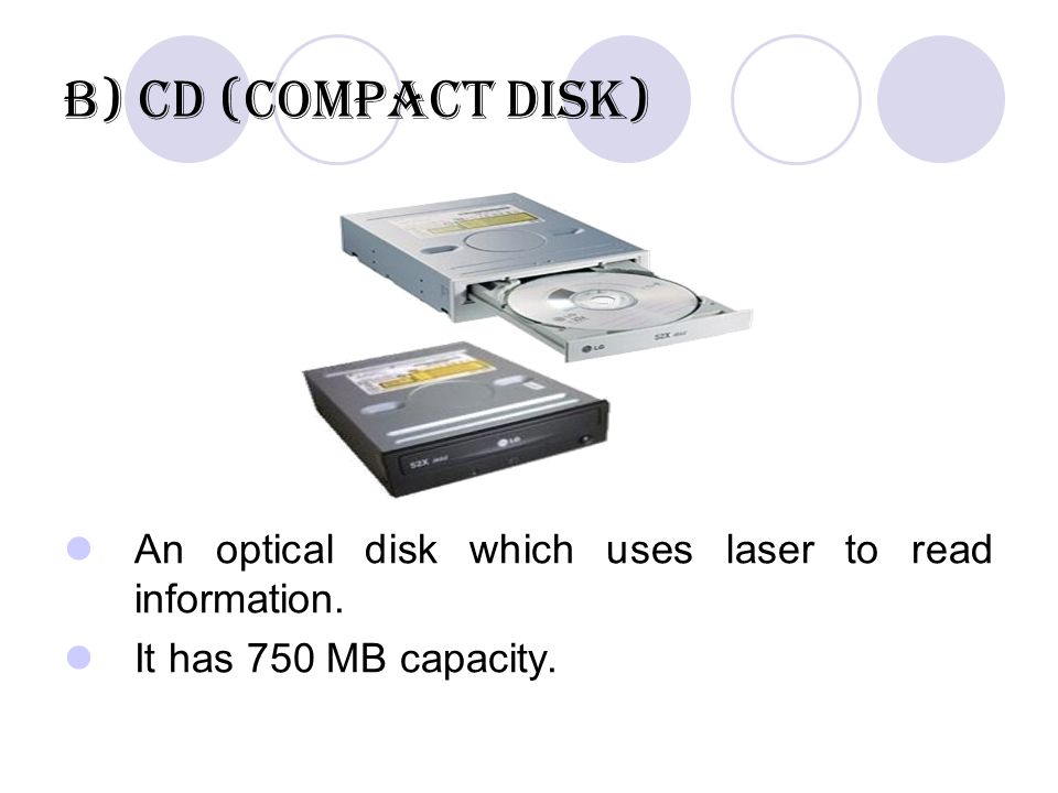 b) CD (Compact Disk) An optical disk which uses laser to read information. It has 750 MB capacity.
