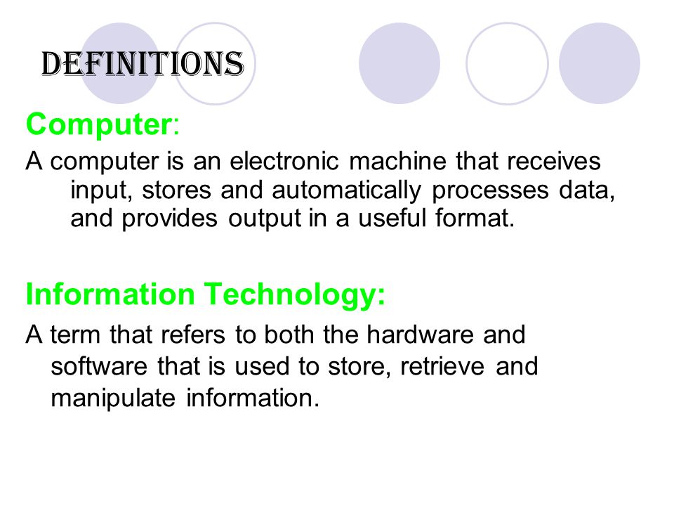 Definitions Computer: A computer is an electronic machine that receives input, stores and automatically processes data, and provides output in a useful format.