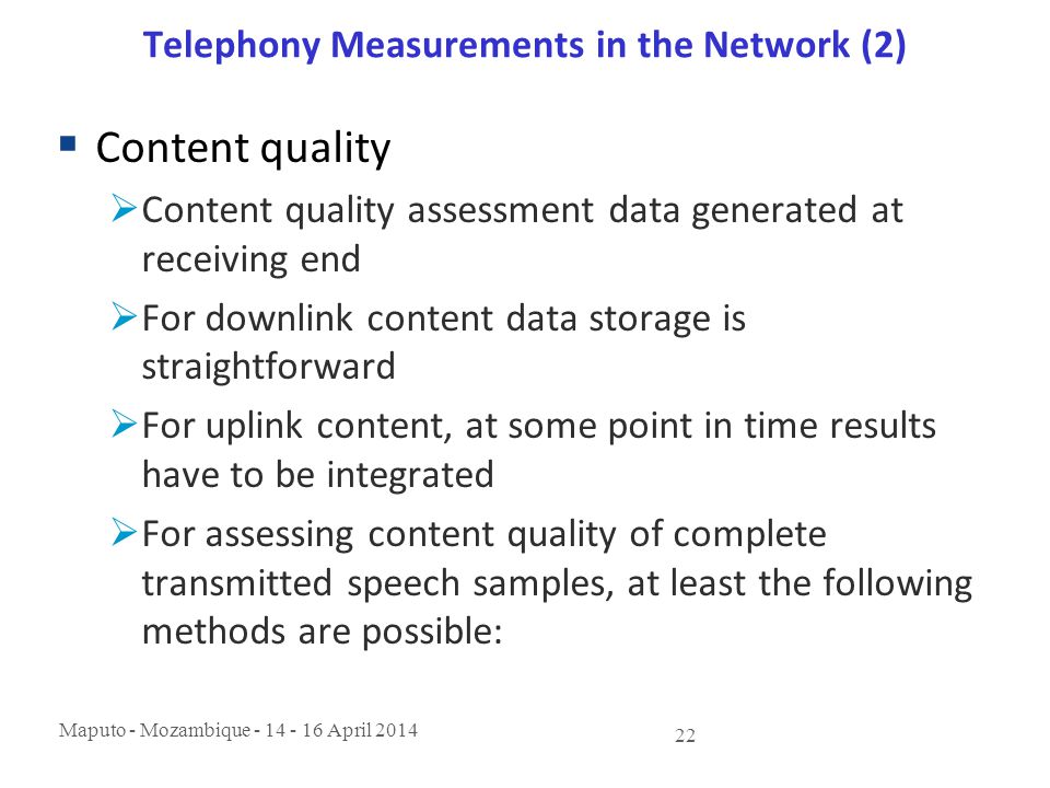 Maputo - Mozambique April Telephony Measurements in the Network (2)  Content quality  Content quality assessment data generated at receiving end  For downlink content data storage is straightforward  For uplink content, at some point in time results have to be integrated  For assessing content quality of complete transmitted speech samples, at least the following methods are possible: