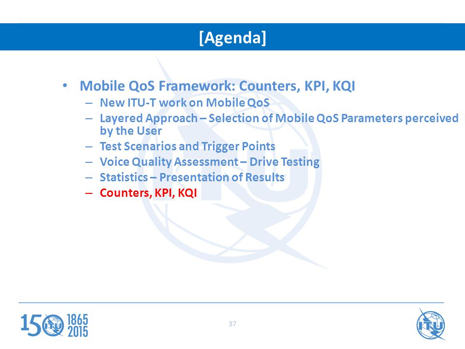 Mobile QoS Framework: Counters, KPI, KQI – New ITU-T work on Mobile QoS – Layered Approach – Selection of Mobile QoS Parameters perceived by the User – Test Scenarios and Trigger Points – Voice Quality Assessment – Drive Testing – Statistics – Presentation of Results – Counters, KPI, KQI ITRs: Setting the stage for a connected world [Agenda] 37