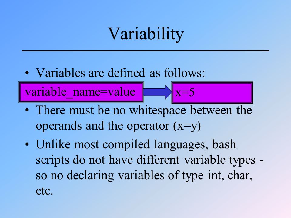 Variability Variables are defined as follows: variable_name=value There must be no whitespace between the operands and the operator (x=y) Unlike most compiled languages, bash scripts do not have different variable types - so no declaring variables of type int, char, etc.