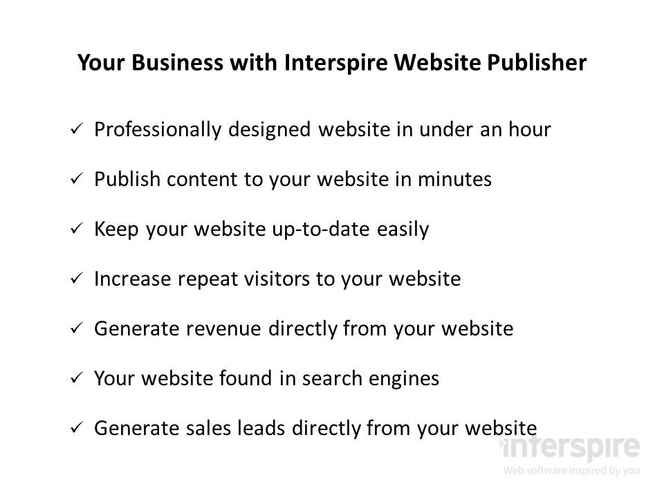 Your Business with Interspire Website Publisher Professionally designed website in under an hour Publish content to your website in minutes Keep your website up-to-date easily Increase repeat visitors to your website Generate revenue directly from your website Your website found in search engines Generate sales leads directly from your website