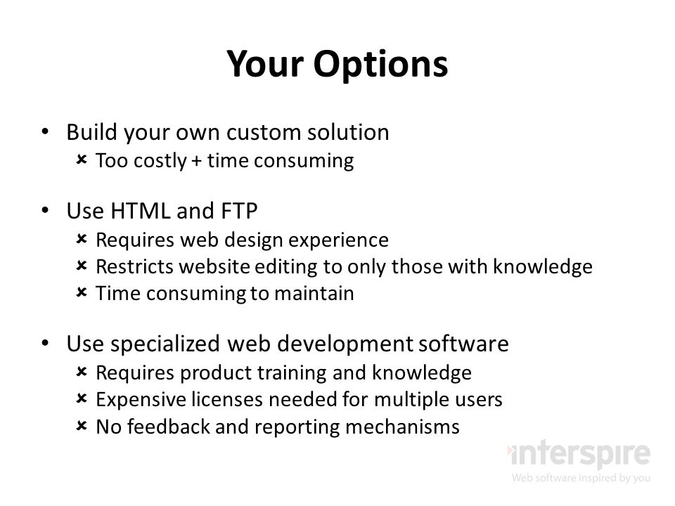 Your Options Build your own custom solution  Too costly + time consuming Use HTML and FTP  Requires web design experience  Restricts website editing to only those with knowledge  Time consuming to maintain Use specialized web development software  Requires product training and knowledge  Expensive licenses needed for multiple users  No feedback and reporting mechanisms