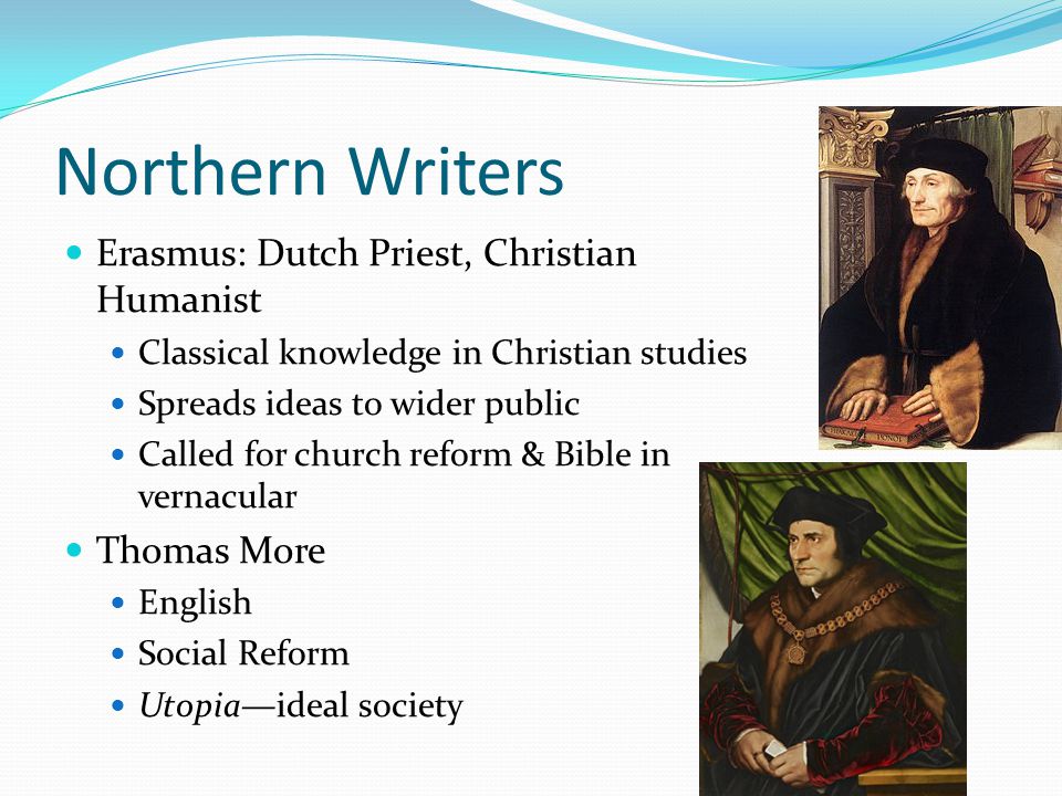 Northern Writers Erasmus: Dutch Priest, Christian Humanist Classical knowledge in Christian studies Spreads ideas to wider public Called for church reform & Bible in vernacular Thomas More English Social Reform Utopia—ideal society