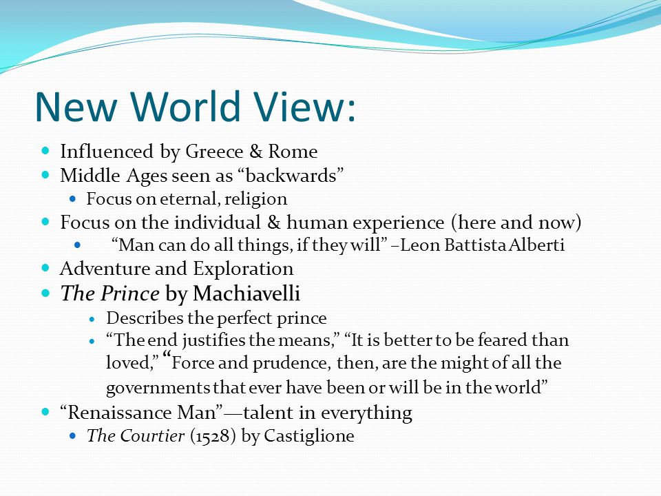 New World View: Influenced by Greece & Rome Middle Ages seen as backwards Focus on eternal, religion Focus on the individual & human experience (here and now) Man can do all things, if they will –Leon Battista Alberti Adventure and Exploration The Prince by Machiavelli Describes the perfect prince The end justifies the means, It is better to be feared than loved, Force and prudence, then, are the might of all the governments that ever have been or will be in the world Renaissance Man —talent in everything The Courtier (1528) by Castiglione