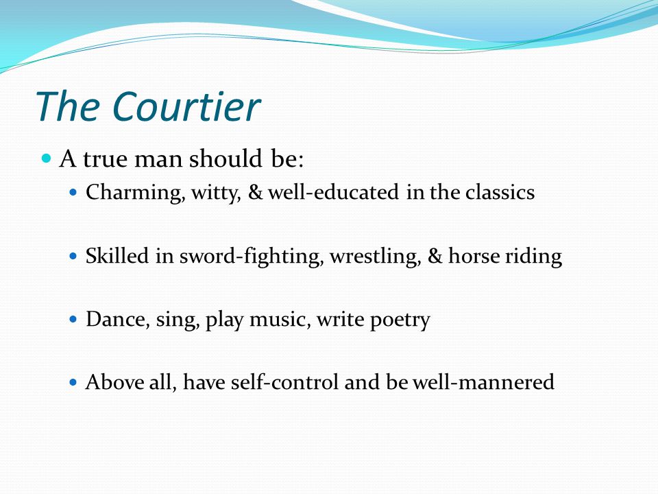 The Courtier A true man should be: Charming, witty, & well-educated in the classics Skilled in sword-fighting, wrestling, & horse riding Dance, sing, play music, write poetry Above all, have self-control and be well-mannered