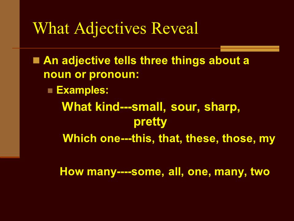 What Adjectives Reveal An adjective tells three things about a noun or pronoun: Examples: What kind---small, sour, sharp, pretty Which one---this, that, these, those, my How many----some, all, one, many, two