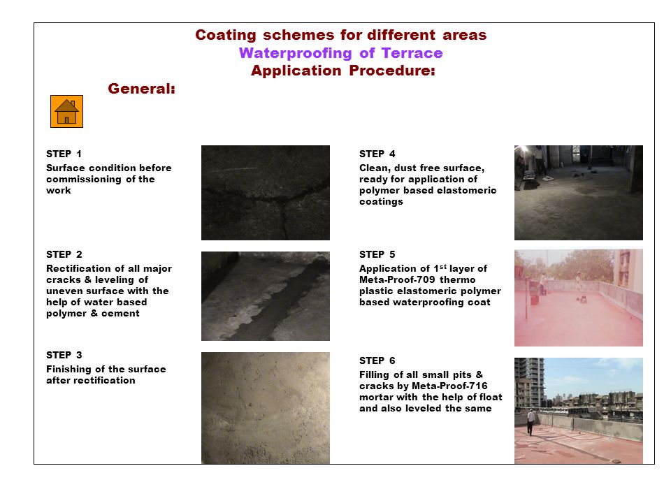 Coating schemes for different areas Waterproofing of Terrace Application Procedure: General: STEP 4 Clean, dust free surface, ready for application of polymer based elastomeric coatings STEP 5 Application of 1 st layer of Meta-Proof-709 thermo plastic elastomeric polymer based waterproofing coat STEP 6 Filling of all small pits & cracks by Meta-Proof-716 mortar with the help of float and also leveled the same STEP 1 Surface condition before commissioning of the work STEP 2 Rectification of all major cracks & leveling of uneven surface with the help of water based polymer & cement STEP 3 Finishing of the surface after rectification
