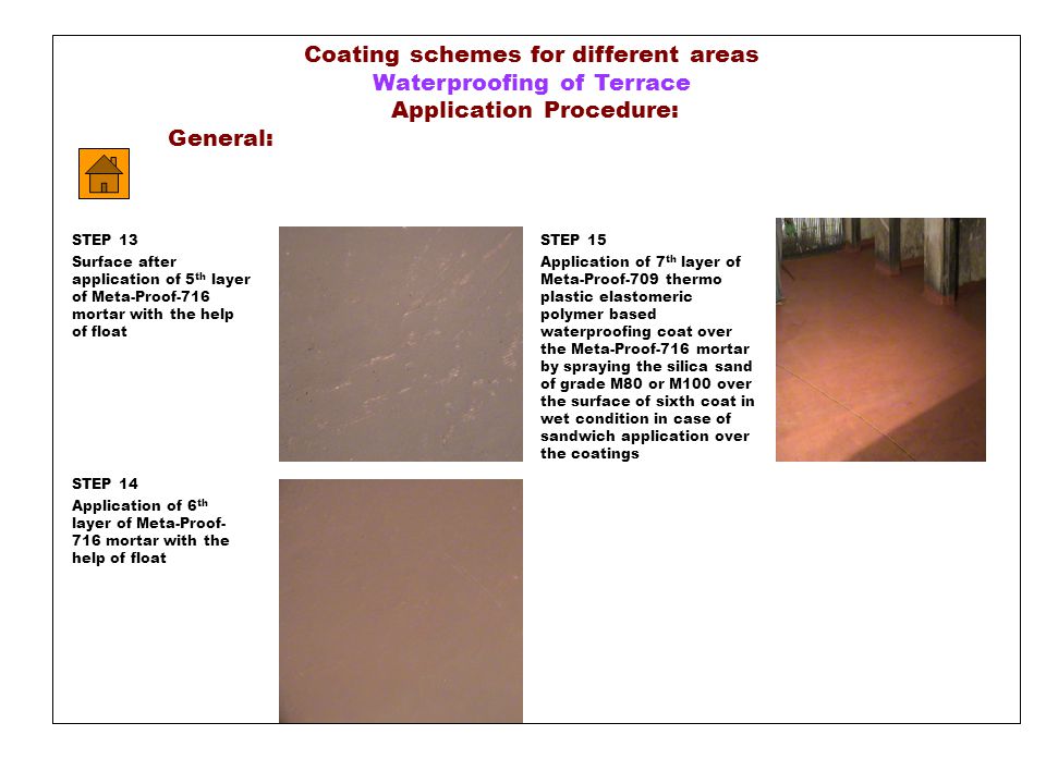 Coating schemes for different areas Waterproofing of Terrace Application Procedure: General: STEP 13 Surface after application of 5 th layer of Meta-Proof-716 mortar with the help of float STEP 14 Application of 6 th layer of Meta-Proof- 716 mortar with the help of float STEP 15 Application of 7 th layer of Meta-Proof-709 thermo plastic elastomeric polymer based waterproofing coat over the Meta-Proof-716 mortar by spraying the silica sand of grade M80 or M100 over the surface of sixth coat in wet condition in case of sandwich application over the coatings