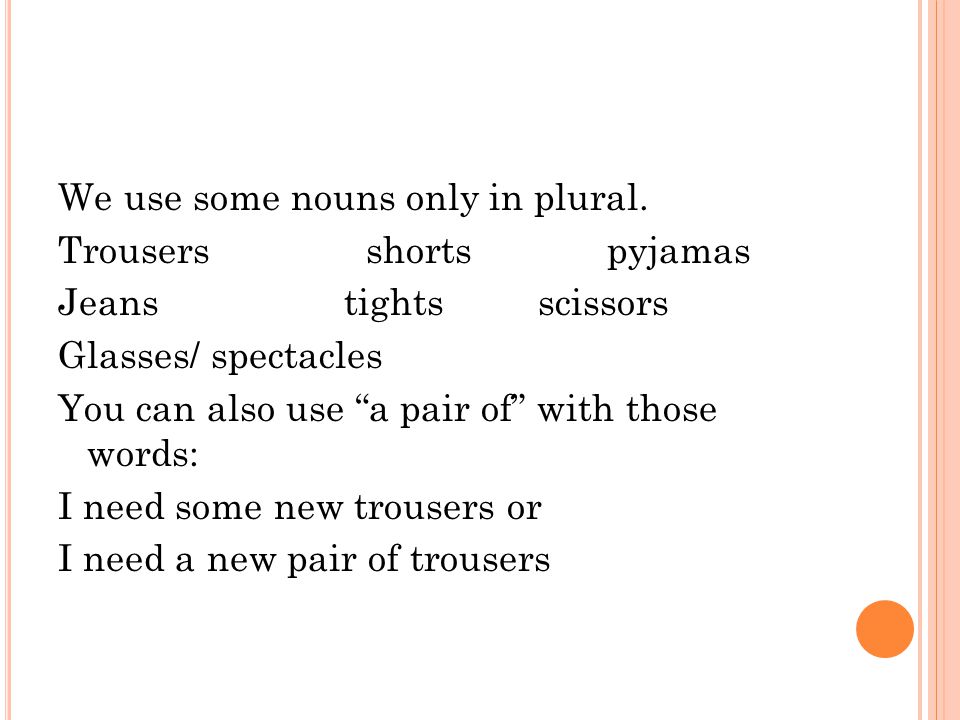 S INGULAR OR P LURAL ?. We use some nouns only in plural. Trousers shorts  pyjamas Jeans tights scissors Glasses/ spectacles You can also use “a pair  of” - ppt download