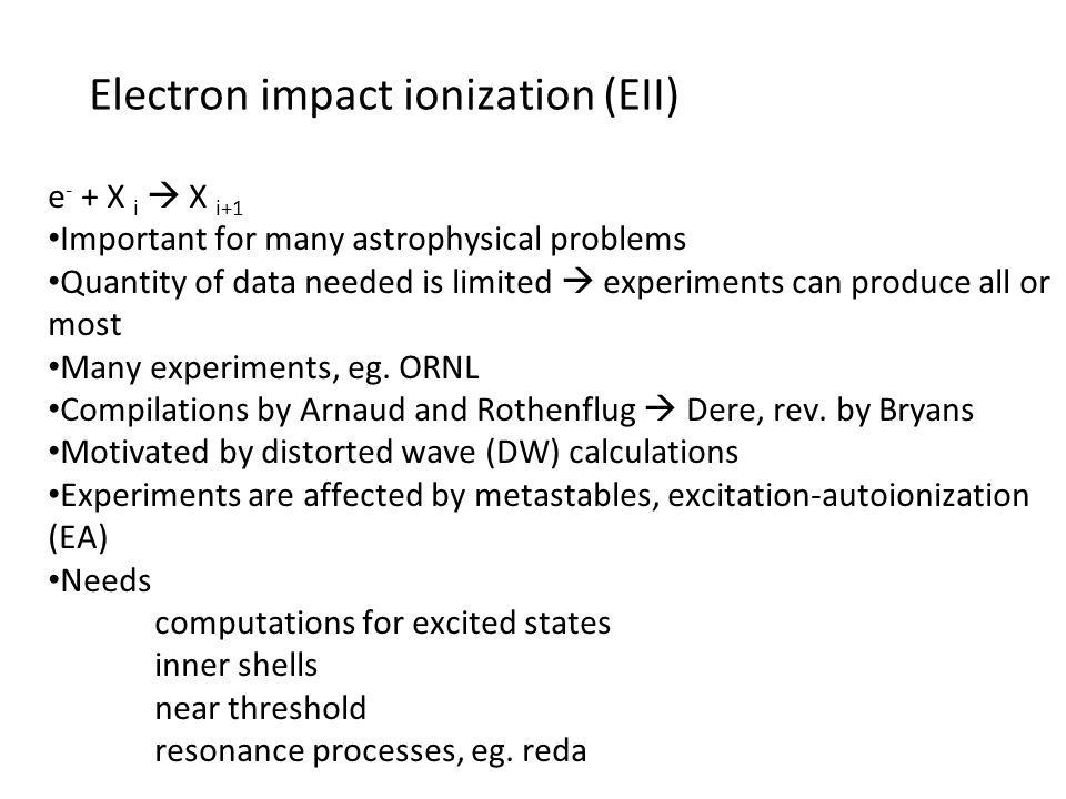 Electron impact ionization (EII) e - + X i  X i+1 Important for many astrophysical problems Quantity of data needed is limited  experiments can produce all or most Many experiments, eg.