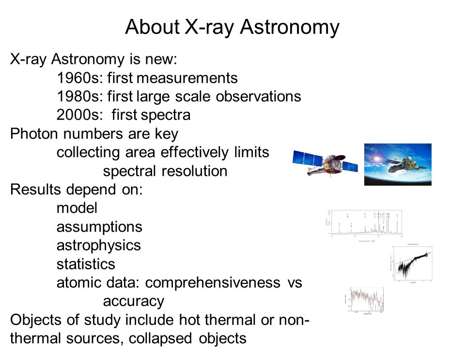 About X-ray Astronomy X-ray Astronomy is new: 1960s: first measurements 1980s: first large scale observations 2000s: first spectra Photon numbers are key collecting area effectively limits spectral resolution Results depend on: model assumptions astrophysics statistics atomic data: comprehensiveness vs accuracy Objects of study include hot thermal or non- thermal sources, collapsed objects