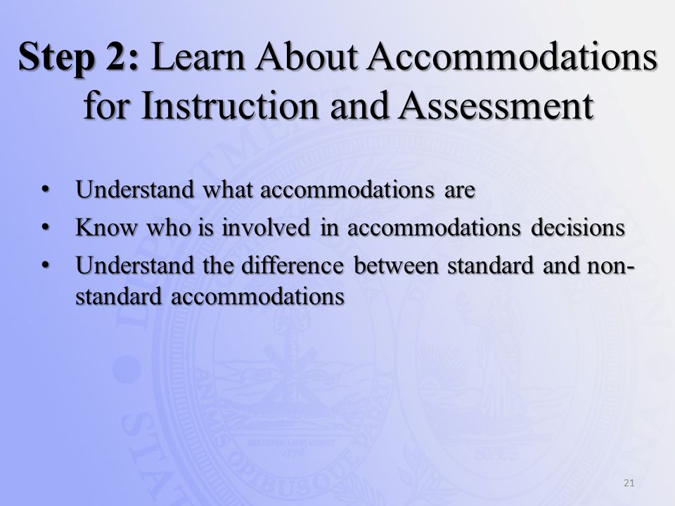 Step 2: Learn About Accommodations for Instruction and Assessment Understand what accommodations are Understand what accommodations are Know who is involved in accommodations decisions Know who is involved in accommodations decisions Understand the difference between standard and non- standard accommodations Understand the difference between standard and non- standard accommodations 21