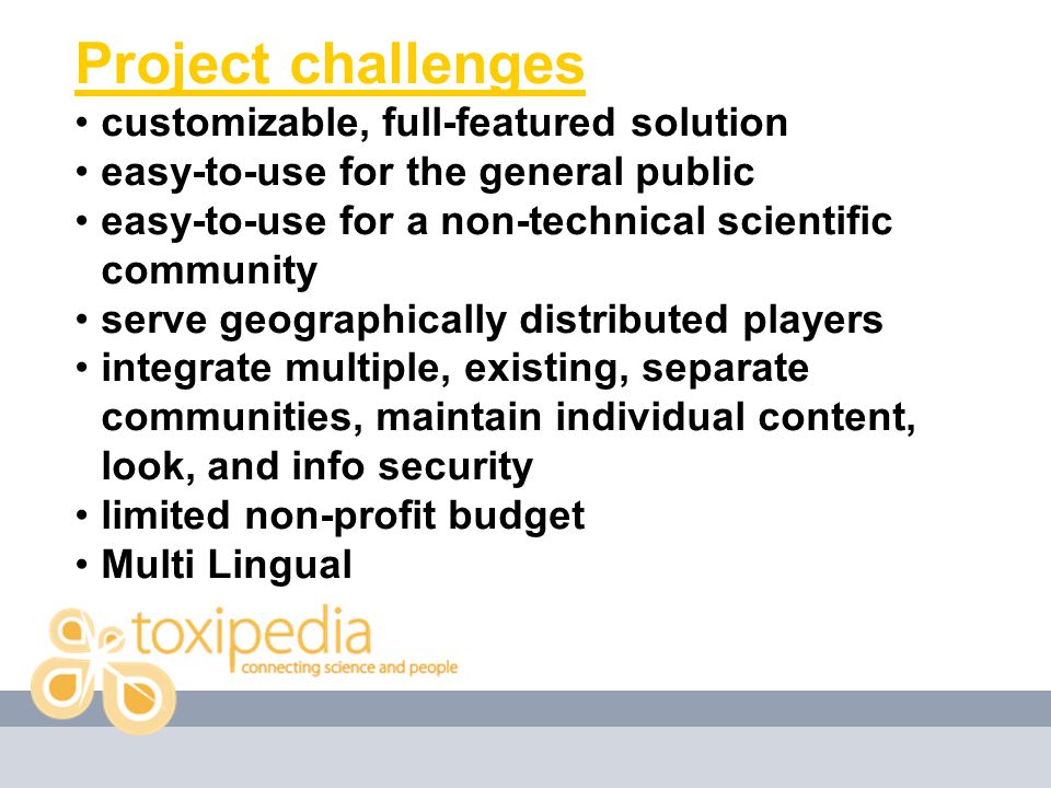 Project challenges customizable, full-featured solution easy-to-use for the general public easy-to-use for a non-technical scientific community serve geographically distributed players integrate multiple, existing, separate communities, maintain individual content, look, and info security limited non-profit budget Multi Lingual