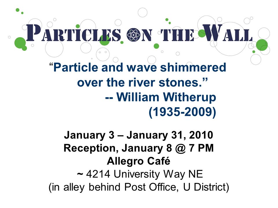 Particle and wave shimmered over the river stones. -- William Witherup ( ) January 3 – January 31, 2010 Reception, January 7 PM Allegro Café ~ 4214 University Way NE (in alley behind Post Office, U District)