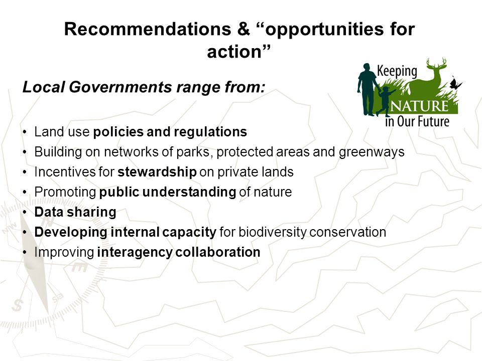 Recommendations & opportunities for action Local Governments range from: Land use policies and regulations Building on networks of parks, protected areas and greenways Incentives for stewardship on private lands Promoting public understanding of nature Data sharing Developing internal capacity for biodiversity conservation Improving interagency collaboration