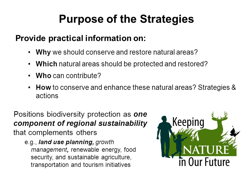 Positions biodiversity protection as one component of regional sustainability that complements others e.g., land use planning, growth management, renewable energy, food security, and sustainable agriculture, transportation and tourism initiatives Purpose of the Strategies Provide practical information on: Why we should conserve and restore natural areas.