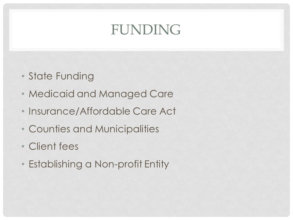 FUNDING State Funding Medicaid and Managed Care Insurance/Affordable Care Act Counties and Municipalities Client fees Establishing a Non-profit Entity