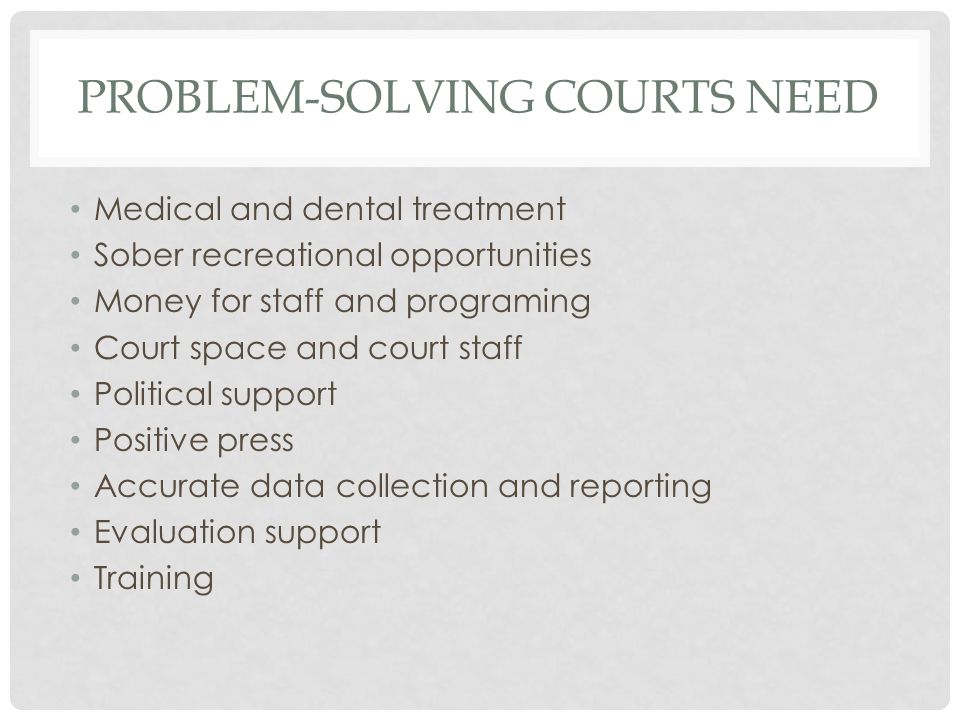PROBLEM-SOLVING COURTS NEED Medical and dental treatment Sober recreational opportunities Money for staff and programing Court space and court staff Political support Positive press Accurate data collection and reporting Evaluation support Training