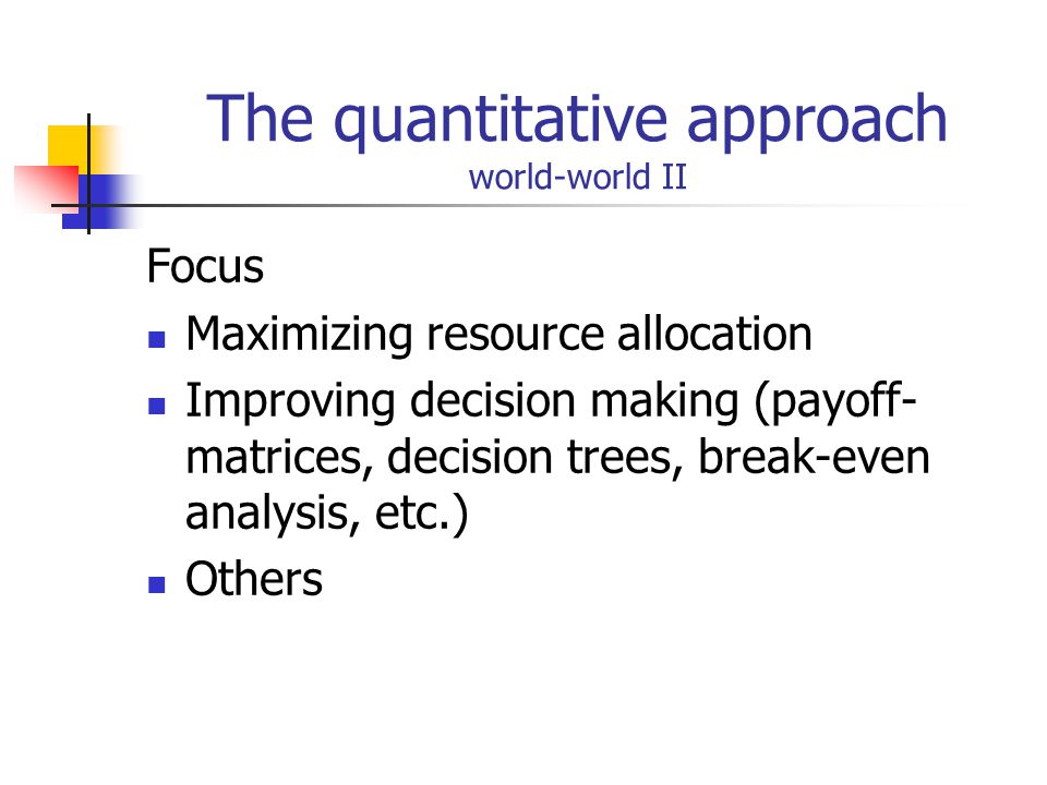The quantitative approach world-world II Focus Maximizing resource allocation Improving decision making (payoff- matrices, decision trees, break-even analysis, etc.) Others