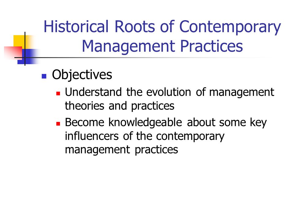 Historical Roots of Contemporary Management Practices Objectives Understand the evolution of management theories and practices Become knowledgeable about some key influencers of the contemporary management practices