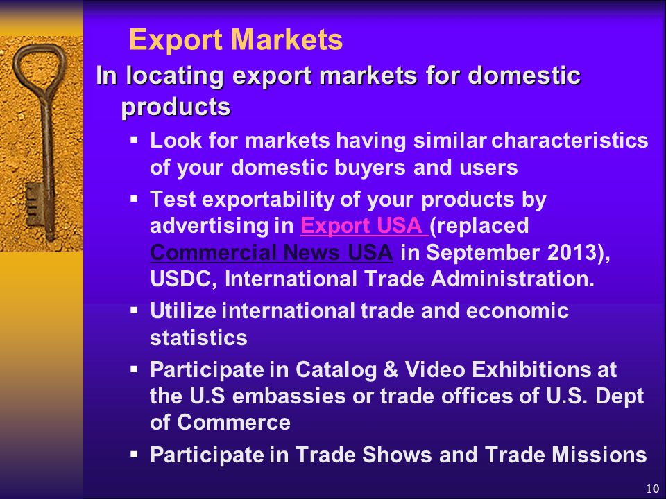 10 Export Markets In locating export markets for domestic products  Look for markets having similar characteristics of your domestic buyers and users  Test exportability of your products by advertising in Export USA (replaced Commercial News USA in September 2013), USDC, International Trade Administration.Export USA  Utilize international trade and economic statistics  Participate in Catalog & Video Exhibitions at the U.S embassies or trade offices of U.S.