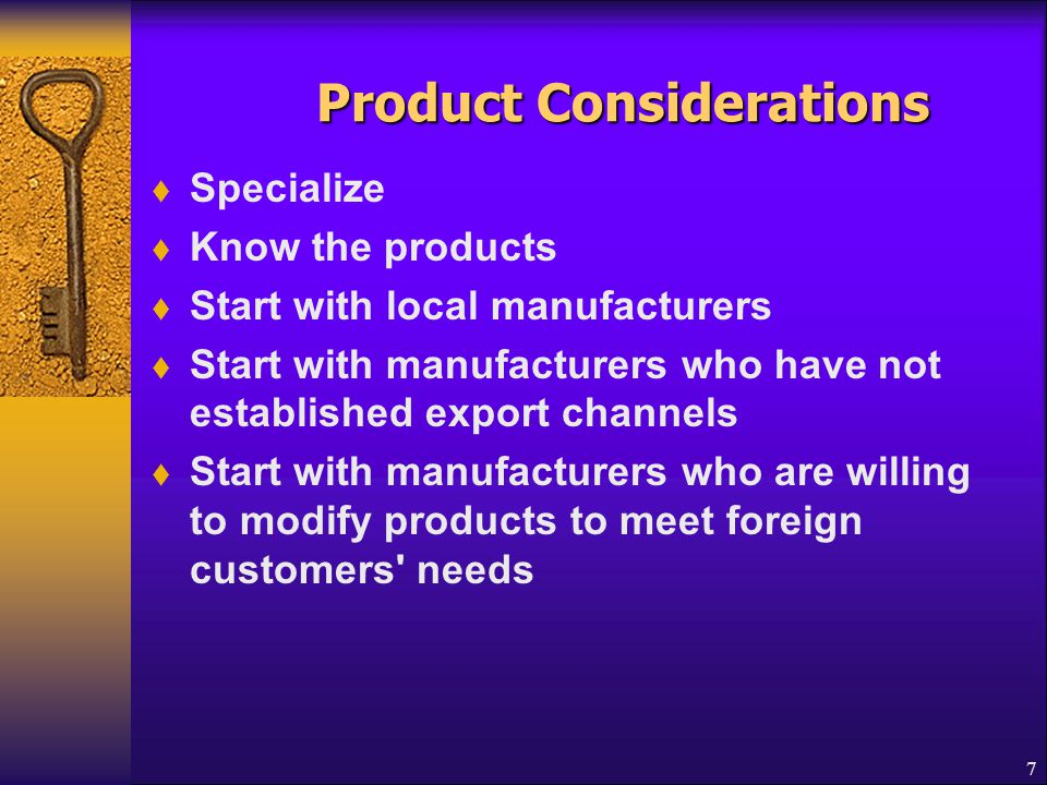 7 Product Considerations Product Considerations  Specialize  Know the products  Start with local manufacturers  Start with manufacturers who have not established export channels  Start with manufacturers who are willing to modify products to meet foreign customers needs