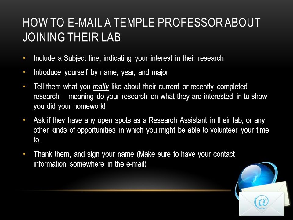 HOW TO  A TEMPLE PROFESSOR ABOUT JOINING THEIR LAB Include a Subject line, indicating your interest in their research Introduce yourself by name, year, and major Tell them what you really like about their current or recently completed research – meaning do your research on what they are interested in to show you did your homework.